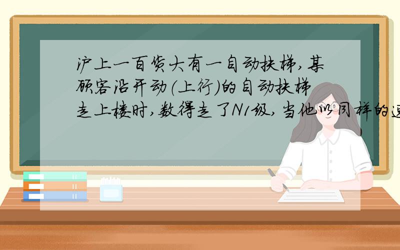 沪上一百货大有一自动扶梯,某顾客沿开动（上行）的自动扶梯走上楼时,数得走了N1级,当他以同样的速度沿开动（上行）的自动扶梯走下楼时,数得走了N2级,则自动扶梯静止时露出的级数为多