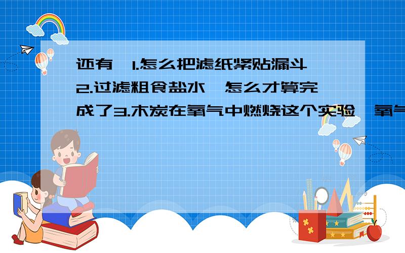 还有,1.怎么把滤纸紧贴漏斗2.过滤粗食盐水,怎么才算完成了3.木炭在氧气中燃烧这个实验,氧气是准备好的吗?4.在试验中,液体形式的化学物质可以直接倒入烧杯或使馆吗?我老是说的过滤食盐