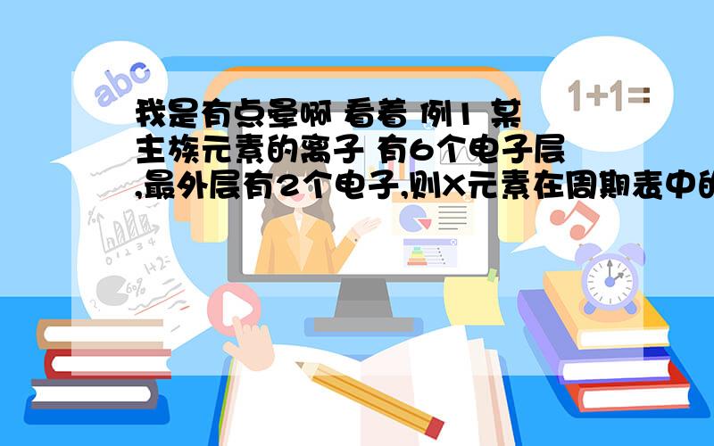 我是有点晕啊 看着 例1 某主族元素的离子 有6个电子层,最外层有2个电子,则X元素在周期表中的位置是（B）（A）第六周期,第ⅡA族 （B）第六周期,第ⅣA族（C）第七周期,第ⅡA族 （D）第七周