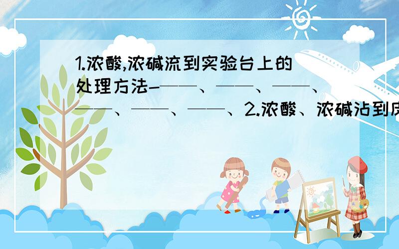 1.浓酸,浓碱流到实验台上的处理方法-——、——、——、——、——、——、2.浓酸、浓碱沾到皮肤或衣物上的处理方法——、——、——、——、——、——、3.物质的加热：给物质加热