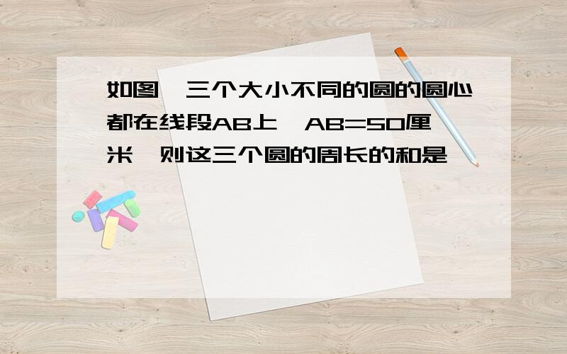 如图,三个大小不同的圆的圆心都在线段AB上,AB=50厘米,则这三个圆的周长的和是