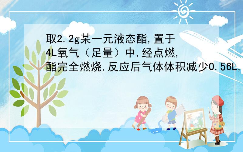 取2.2g某一元液态酯,置于4L氧气（足量）中,经点燃,酯完全燃烧,反应后气体体积减少0.56L,将气体经CaO吸收,体积又减少2.24L（所有气体体积均为标况）①2.2g该酯中,C,H,O物质的量分别是C____H____O___