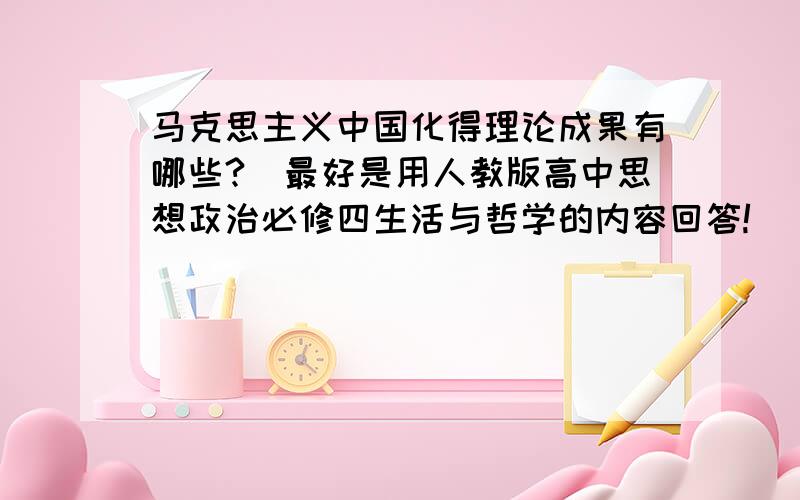 马克思主义中国化得理论成果有哪些?（最好是用人教版高中思想政治必修四生活与哲学的内容回答!）