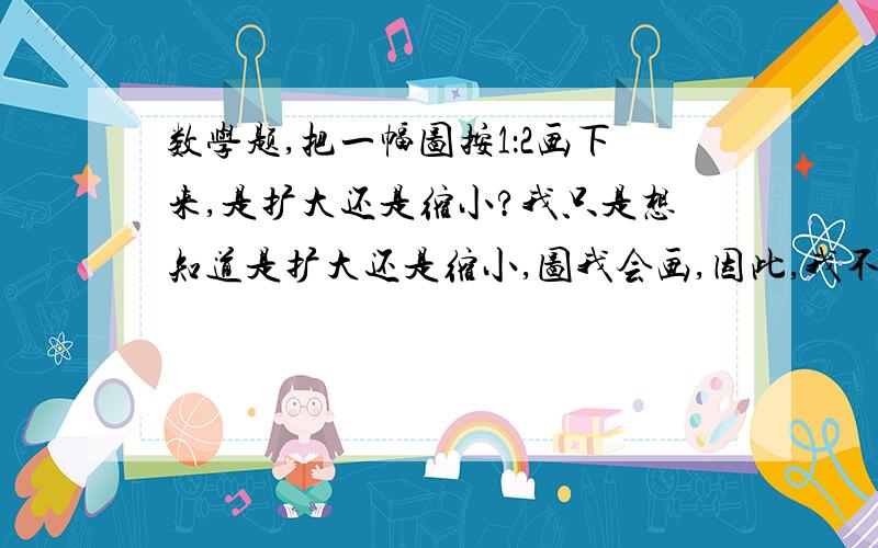 数学题,把一幅图按1：2画下来,是扩大还是缩小?我只是想知道是扩大还是缩小,图我会画,因此,我不把那道题写下来了.急啊!