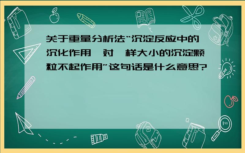 关于重量分析法“沉淀反应中的沉化作用,对一样大小的沉淀颗粒不起作用”这句话是什么意思?