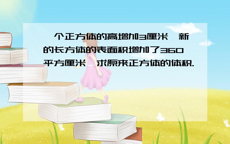 一个正方体的高增加3厘米,新的长方体的表面积增加了360平方厘米,求原来正方体的体积.