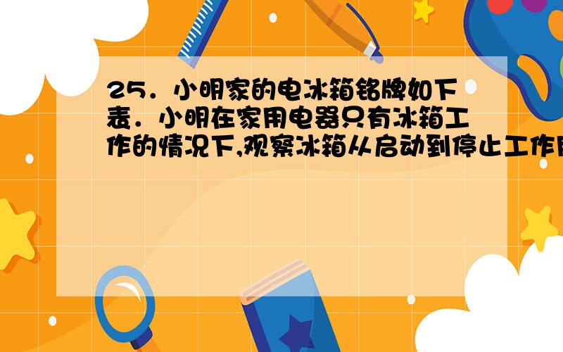 25．小明家的电冰箱铭牌如下表．小明在家用电器只有冰箱工作的情况下,观察冰箱从启动到停止工作用了6min,电能表转盘转了18圈．则该冰箱以标定耗电量工作时,一天实际工作________h,启动____