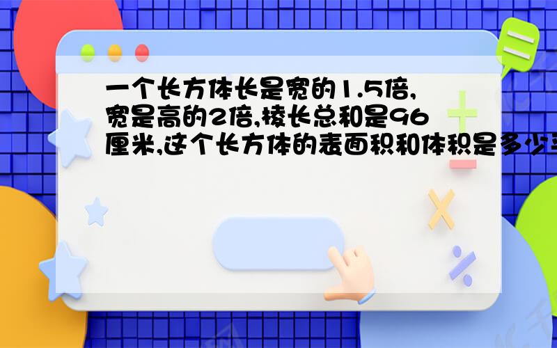 一个长方体长是宽的1.5倍,宽是高的2倍,棱长总和是96厘米,这个长方体的表面积和体积是多少平方厘米?