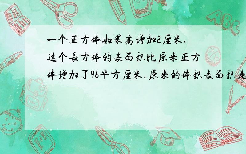 一个正方体如果高增加2厘米,这个长方体的表面积比原来正方体增加了96平方厘米.原来的体积表面积是多少?原来正方体的体积表面积是多少?