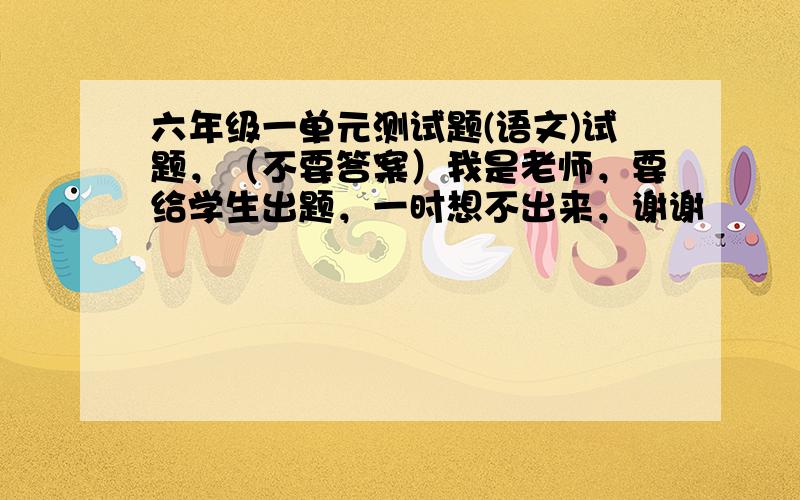 六年级一单元测试题(语文)试题，（不要答案）我是老师，要给学生出题，一时想不出来，谢谢