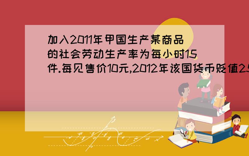 加入2011年甲国生产某商品的社会劳动生产率为每小时15件.每见售价10元,2012年该国货币贬值25%,生产该商品的社会劳动生产率为每小时20元,在其他条件不变的情况下.2012年每件该商品的售价应