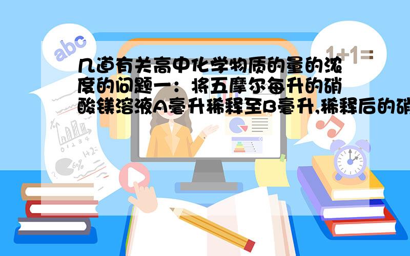 几道有关高中化学物质的量的浓度的问题一：将五摩尔每升的硝酸镁溶液A毫升稀释至B毫升,稀释后的硝酸根离子的物质的量浓度为多少?二：将密度1.8克每毫升、质量分数为87%和密度1.2克每毫