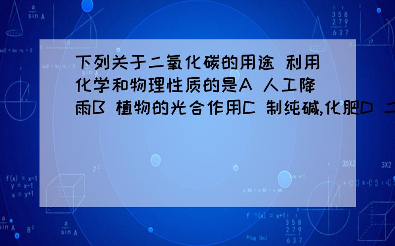 下列关于二氧化碳的用途 利用化学和物理性质的是A 人工降雨B 植物的光合作用C 制纯碱,化肥D 二氧化碳灭火必须都利用化学和物理性质