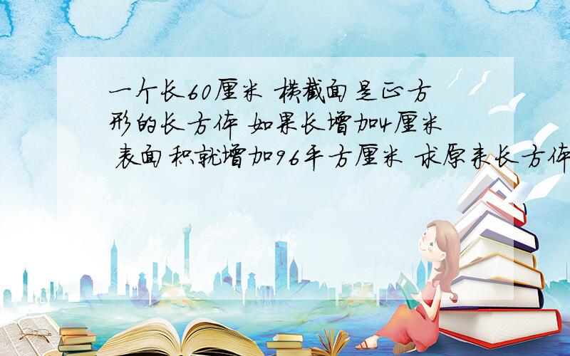 一个长60厘米 横截面是正方形的长方体 如果长增加4厘米 表面积就增加96平方厘米 求原来长方体体积和表面积底面周长=96/4=24 为什么96/4=24是正方形底面周长?体积=6X6X60=2160表面积=6X6X2+6X60X4=151