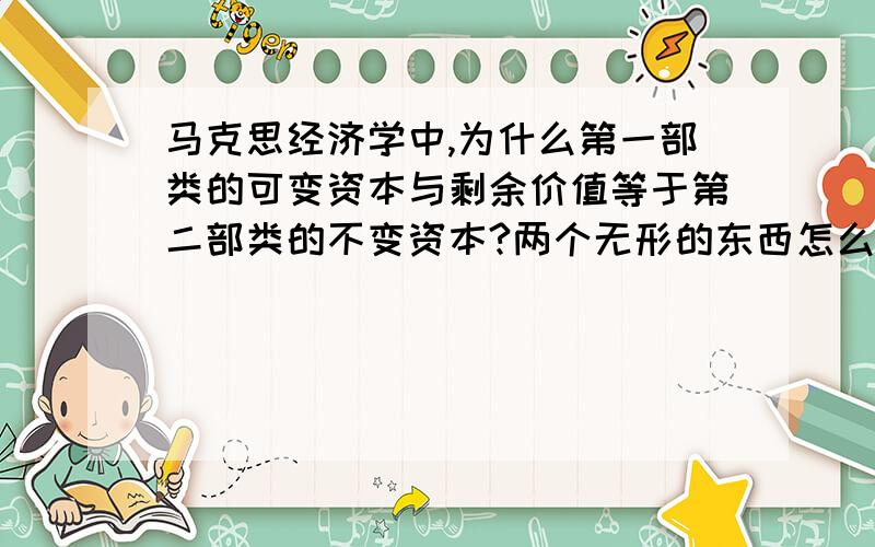 马克思经济学中,为什么第一部类的可变资本与剩余价值等于第二部类的不变资本?两个无形的东西怎么可能等于一个实体的东西,请马主高手解惑!最好能举出一些简单易懂的例子