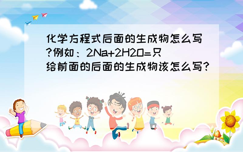 化学方程式后面的生成物怎么写?例如：2Na+2H2O=只给前面的后面的生成物该怎么写?