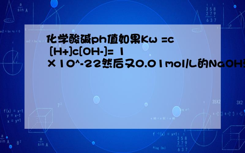 化学酸碱ph值如果Kw =c [H+]c[OH-]= 1×10^-22然后又0.01mol/L的NaOH溶液可以根据根号Kw求出PH应该怎么去求