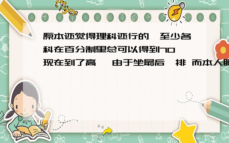 原本还觉得理科还行的,至少各科在百分制里总可以得到70,现在到了高一 由于坐最后一排 而本人眼睛又在暑假时玩坏了,所以基本上塌掉了N节课,现在听生物和化学我跟本一点也不懂.根据书上