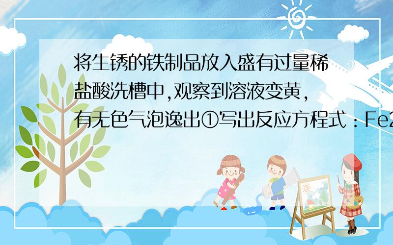 将生锈的铁制品放入盛有过量稀盐酸洗槽中,观察到溶液变黄,有无色气泡逸出①写出反应方程式：Fe2O3+6HCl=2FeCl3+3H2o②氧化铁溶液可以作净气剂.欲将上述所得溶液中含铁的物质以氯化铁的形式