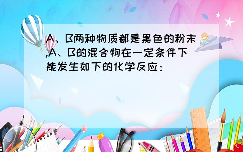 A、B两种物质都是黑色的粉末,A、B的混合物在一定条件下能发生如下的化学反应：