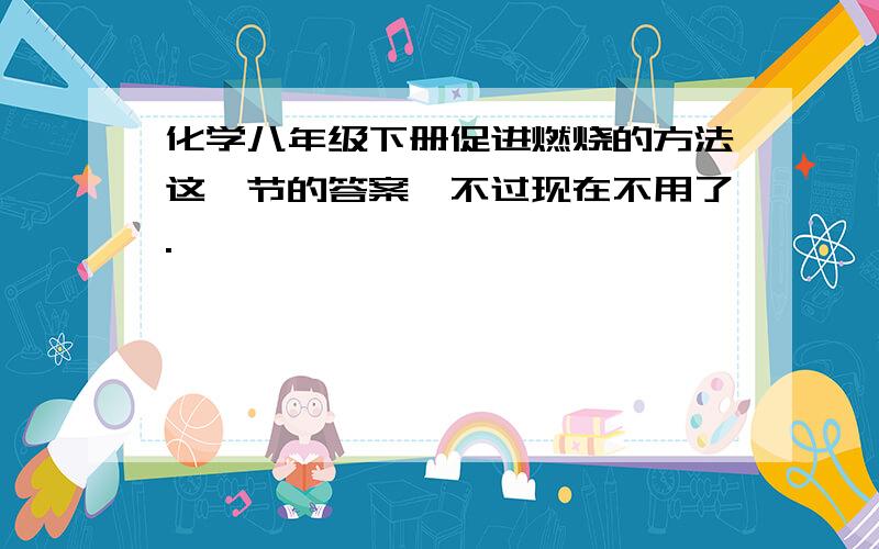 化学八年级下册促进燃烧的方法这一节的答案,不过现在不用了.