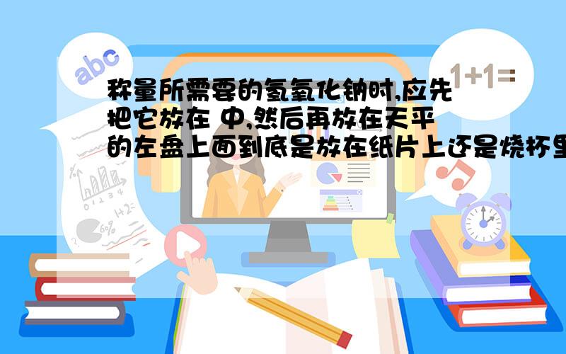 称量所需要的氢氧化钠时,应先把它放在 中,然后再放在天平的左盘上面到底是放在纸片上还是烧杯里啊?