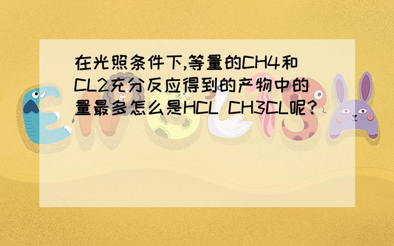 在光照条件下,等量的CH4和CL2充分反应得到的产物中的量最多怎么是HCL CH3CL呢?