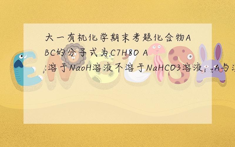 大一有机化学期末考题化合物ABC的分子式为C7H8O A:溶于NaoH溶液不溶于NaHCO3溶液；A与溴水作用不立即生成化合物D；C7H3DBr3(白色固体）；A与FeCl3溶液显紫色,溶NaoH但,但与卢甘斯试剂迅速作用生