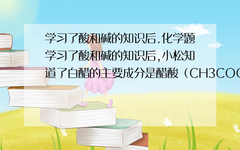 学习了酸和碱的知识后.化学题学习了酸和碱的知识后,小松知道了白醋的主要成分是醋酸（CH3COOH）．为了测定白醋中醋酸的质量分数,他把4%的NaOH溶液滴加到30 g白醋中,待反应恰好完全反应时