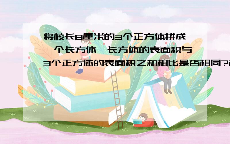 将棱长8厘米的3个正方体拼成一个长方体,长方体的表面积与3个正方体的表面积之和相比是否相同?相差多少?写清答案步骤！