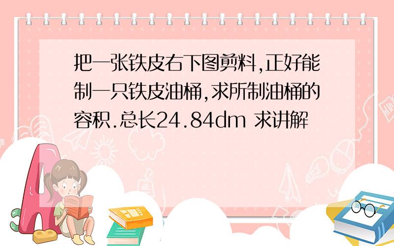 把一张铁皮右下图剪料,正好能制一只铁皮油桶,求所制油桶的容积.总长24.84dm 求讲解