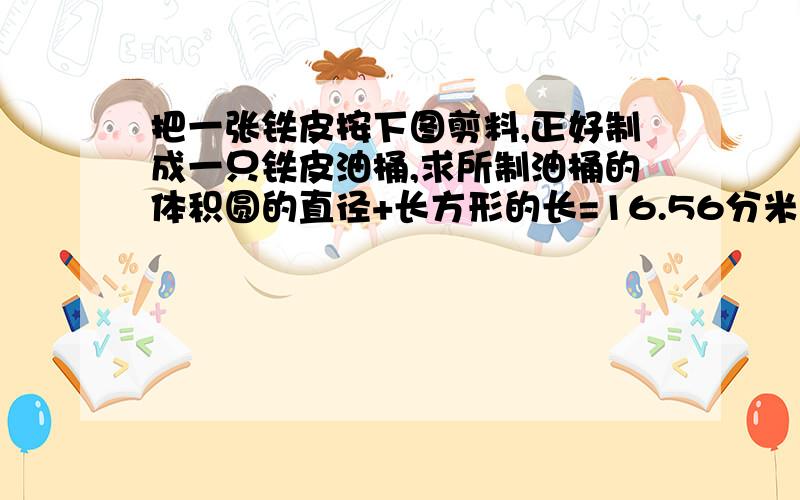 把一张铁皮按下图剪料,正好制成一只铁皮油桶,求所制油桶的体积圆的直径+长方形的长=16.56分米,两个圆的直径=长方形的宽,答案知道了,但是为什么要用16.56÷（3.14+1）呢?