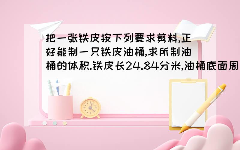 把一张铁皮按下列要求剪料,正好能制一只铁皮油桶,求所制油桶的体积.铁皮长24.84分米,油桶底面周长+直径=24.84分米,高相当于直径的2倍,油桶底面直径的2倍=铁皮的宽.