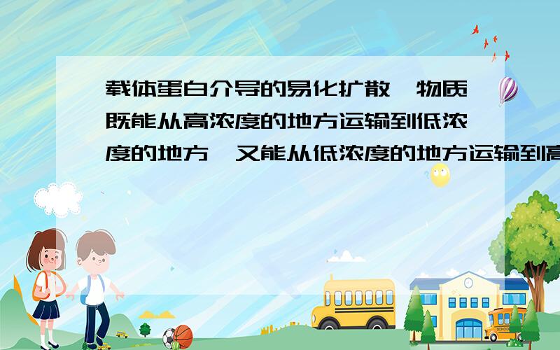 载体蛋白介导的易化扩散,物质既能从高浓度的地方运输到低浓度的地方,又能从低浓度的地方运输到高浓度对吗