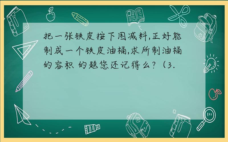 把一张铁皮按下图减料,正好能制成一个铁皮油桶,求所制油桶的容积 的题您还记得么?（3.