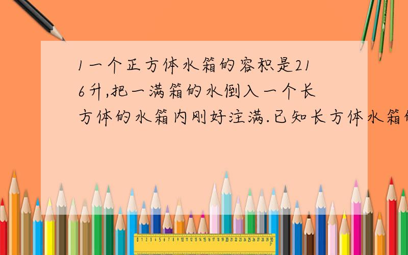 1一个正方体水箱的容积是216升,把一满箱的水倒入一个长方体的水箱内刚好注满.已知长方体水箱的宽是6分米.深是4分米,长方体水箱的长是多少分米?2.在一个棱长6.5厘米的正方体罐头盒的四周