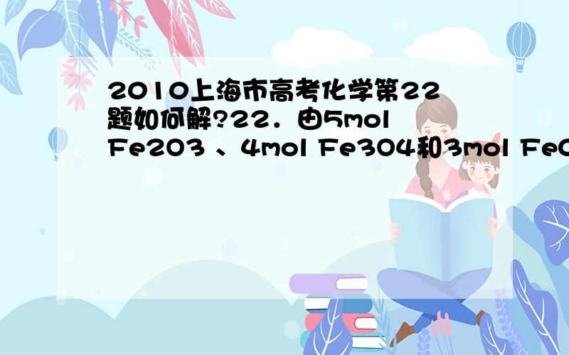 2010上海市高考化学第22题如何解?22．由5mol Fe2O3 、4mol Fe3O4和3mol Fe0组成的混合物,加入纯铁1mol并在高温下和Fe2O3反应.若纯铁完全反应,则反应后混合物中Fe0与Fe2O3的物质的量之比可能是A 4:3 B．3: