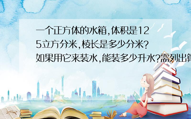 一个正方体的水箱,体积是125立方分米,棱长是多少分米?如果用它来装水,能装多少升水?需列出算式