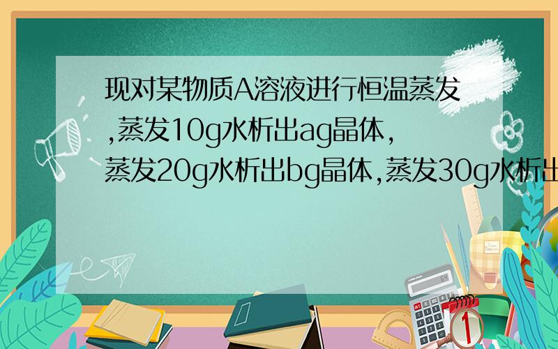 现对某物质A溶液进行恒温蒸发,蒸发10g水析出ag晶体,蒸发20g水析出bg晶体,蒸发30g水析出cg晶体,则关系式正确的是：c=a+bc=2b-ac=2b+ac=2a+b