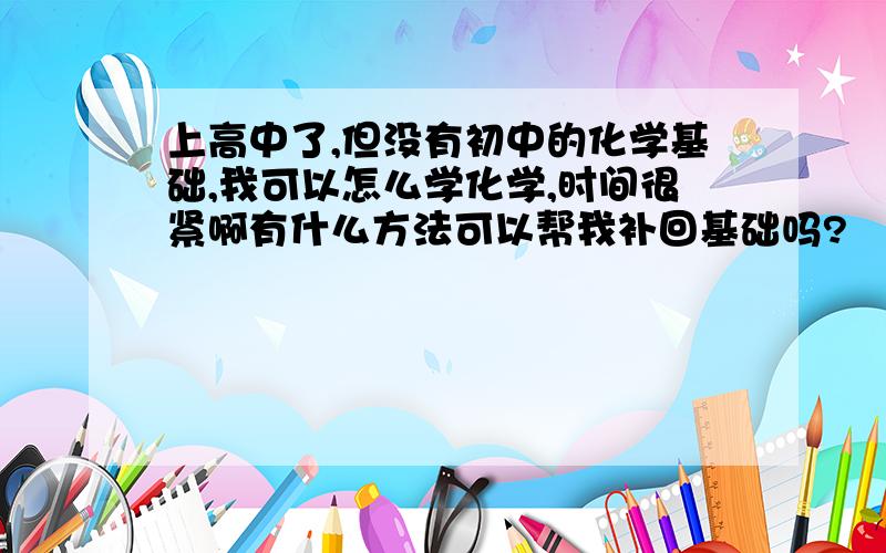 上高中了,但没有初中的化学基础,我可以怎么学化学,时间很紧啊有什么方法可以帮我补回基础吗?