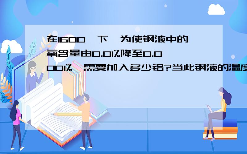 在1600℃下,为使钢液中的氧含量由0.01%降至0.0001%,需要加入多少铝?当此钢液的温度降至1500℃,析出多少Al2O3夹杂物?已知：脱氧反应 的平衡常数为 lg K=63655/T-20.58 （这个是铝的平衡常数）反应式