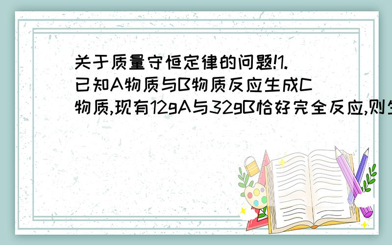 关于质量守恒定律的问题!1.已知A物质与B物质反应生成C物质,现有12gA与32gB恰好完全反应,则生成C物质的质量为多少?2.已知A物质发生分解反应生成B物质和C物质,当一定量A的反应片刻后,生成56gB