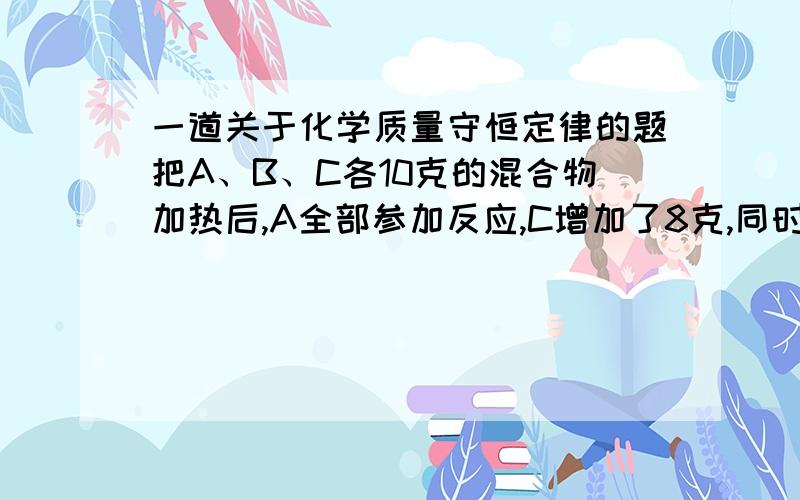 一道关于化学质量守恒定律的题把A、B、C各10克的混合物加热后,A全部参加反应,C增加了8克,同时生成了4克D,则在反应中A与B的质量比是————————————————还有一题：在反应X+2