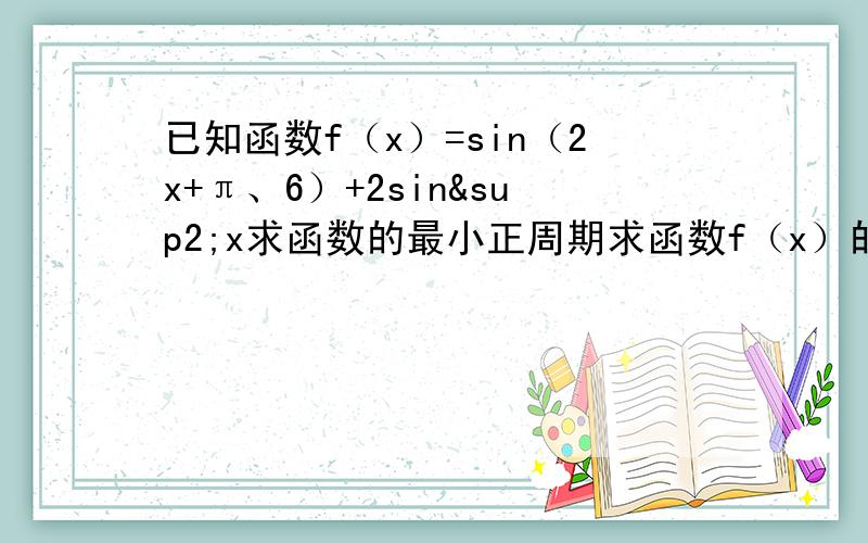 已知函数f（x）=sin（2x+π、6）+2sin²x求函数的最小正周期求函数f（x）的最大值及取得最大值时x的取值集合求函数f（x）的单调递增区间