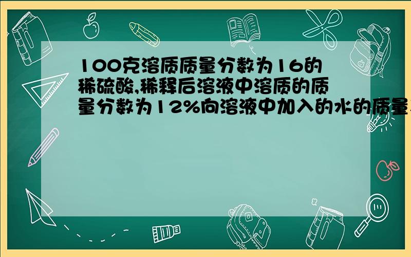 100克溶质质量分数为16的稀硫酸,稀释后溶液中溶质的质量分数为12%向溶液中加入的水的质量稀释后溶液中溶剂质量