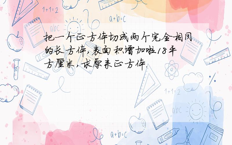 把一个正方体切成两个完全相同的长方体,表面积增加啦18平方厘米,求原来正方体.