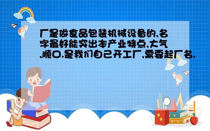 厂是做食品包装机械设备的,名字最好能突出本产业特点,大气,顺口.是我们自己开工厂,需要起厂名.