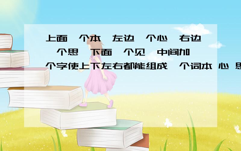 上面一个本,左边一个心,右边一个思,下面一个见,中间加一个字使上下左右都能组成一个词本 心 思见 之前搞错了 是组成一个词