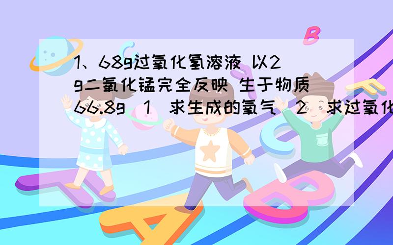 1、68g过氧化氢溶液 以2g二氧化锰完全反映 生于物质66.8g（1）求生成的氧气（2）求过氧化氢溶脂质量分数2、56g纯度为96%的每条在氧气中完全燃烧求需要氧气的质量生成氧化镁的质量写 感激