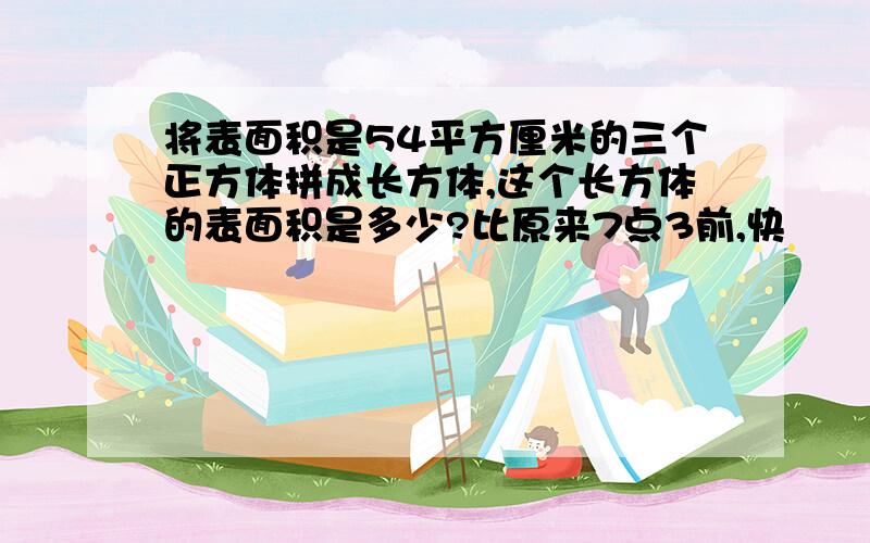 将表面积是54平方厘米的三个正方体拼成长方体,这个长方体的表面积是多少?比原来7点3前,快